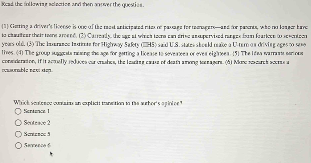 Read the following selection and then answer the question.
(1) Getting a driver’s license is one of the most anticipated rites of passage for teenagers—and for parents, who no longer have
to chauffeur their teens around. (2) Currently, the age at which teens can drive unsupervised ranges from fourteen to seventeen
years old. (3) The Insurance Institute for Highway Safety (IIHS) said U.S. states should make a U-turn on driving ages to save
lives. (4) The group suggests raising the age for getting a license to seventeen or even eighteen. (5) The idea warrants serious
consideration, if it actually reduces car crashes, the leading cause of death among teenagers. (6) More research seems a
reasonable next step.
Which sentence contains an explicit transition to the author‘s opinion?
Sentence 1
Sentence 2
Sentence 5
Sentence 6