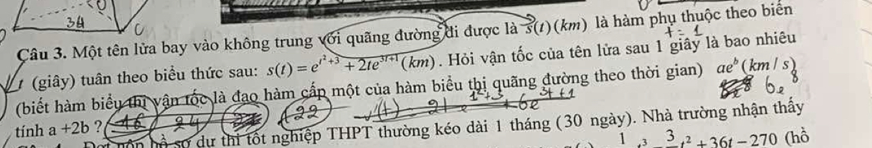 Một tên lửa bay vào không trung với quãng đường đi được là s(t)(km) là hàm phụ thuộc theo biển 
1 (giây) tuân theo biểu thức sau: s(t)=e^(t^2)+3+2te^(3t+1)(km). Hỏi vận tốc của tên lửa sau 1 giây là bao nhiêu 
(biết hàm biểu thị vận tốc là đao hàm cấp một của hàm biểu thị quãng đường theo thời gian) ae^b (km / s) 
tính a+2b ? 12 
Số sơ dự thi tốt nghiệp THPT thường kéo dài 1 tháng (30 ngày). Nhà trường nhận thấy 
1 -t^2+36t-270 (hồ