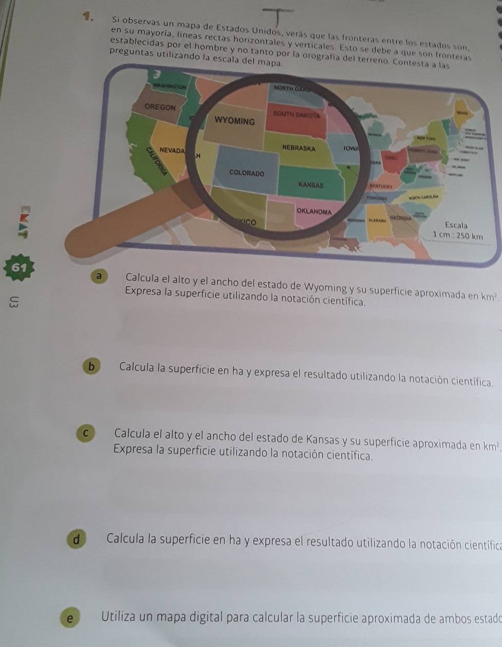 Si observas un mapa de Estados Unidos, verás que las fronteras entre los estados son,
en su mayoría, líneas rectas horizontales y verticales. Esto se debe a que son fronteras
establecidas por el hombre y no tanto por la orografía del terr
preguntas utilizando la escala del mapa.
61
a Calcula el alto y el ancho del estado de Wyoming y su superficie aproximada en km^2.
Expresa la superficie utilizando la notación científica.
b Calcula la superficie en ha y expresa el resultado utilizando la notación científica.
c Calcula el alto y el ancho del estado de Kansas y su superficie aproximada en km^2
Expresa la superficie utilizando la notación científica.
de  Calcula la superficie en ha y expresa el resultado utilizando la notación científica
e Utiliza un mapa digital para calcular la superficie aproximada de ambos estado