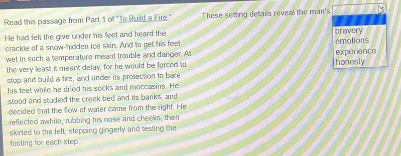 Read this passage from Part 1 of “To Build a Fire.” These setting details reveal the man's 
He had felt the give under his feet and heard the bravery 
crackle of a snow-hidden ice skin. And to get his feet emotions 
wet in such a temperature meant trouble and danger. At experience 
the very least it meant delay, for he would be forced to honesty 
stop and build a fire, and under its protection to bare 
his feet while he dried his socks and moccasins. He 
stood and studied the creek bed and its banks, and 
decided that the flow of water came from the right. He 
reflected awhile, rubbing his nose and cheeks, then 
skirted to the left, stepping gingerly and testing the 
footing for each step.