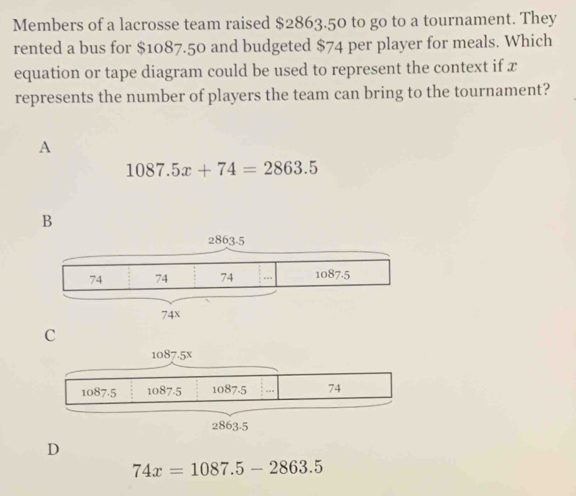 Members of a lacrosse team raised $2863.50 to go to a tournament. They
rented a bus for $1087.50 and budgeted $74 per player for meals. Which
equation or tape diagram could be used to represent the context if x
represents the number of players the team can bring to the tournament?
A
1087.5x+74=2863.5
C
D
74x=1087.5-2863.5