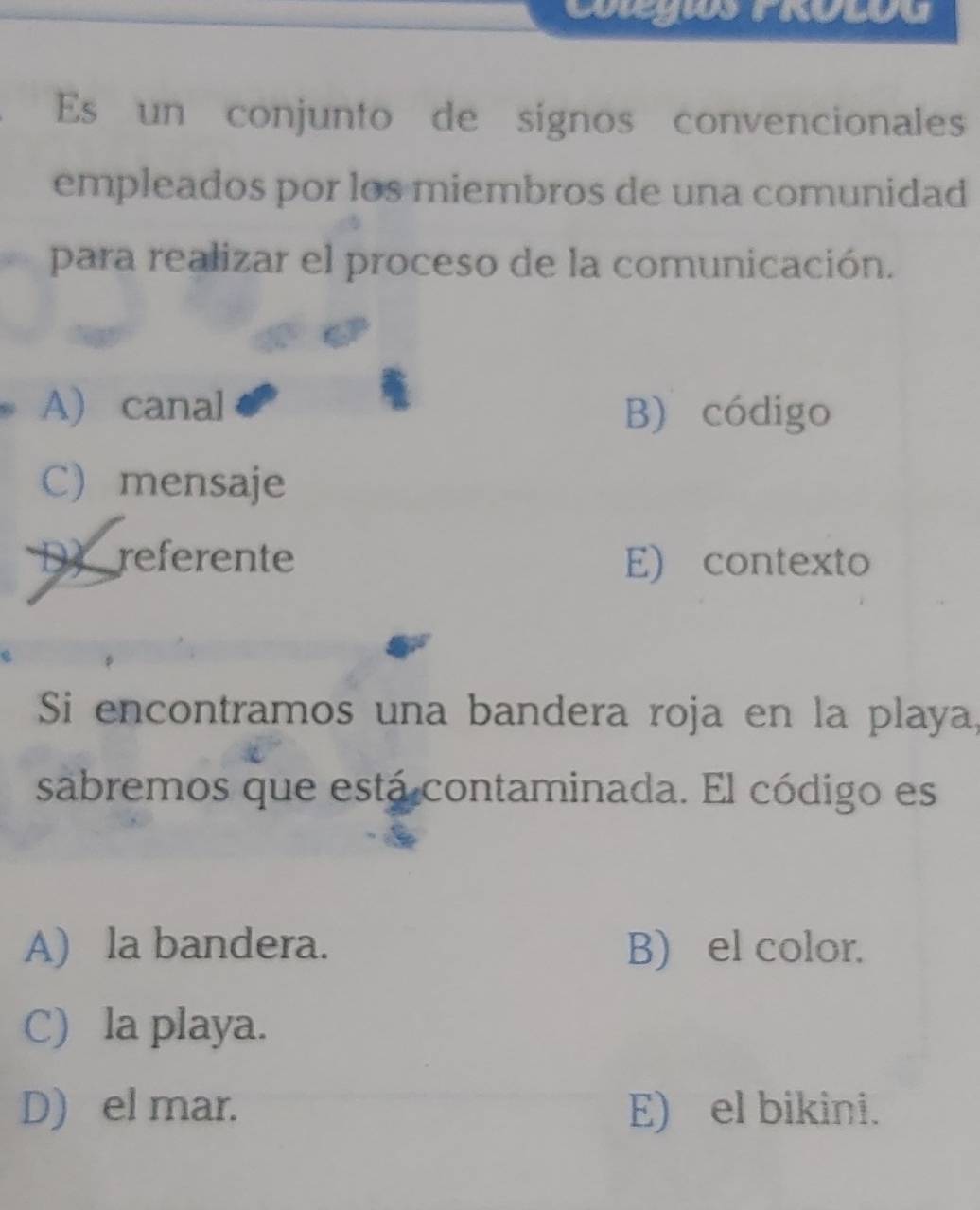 CatgriaS Frolou
Es un conjunto de signos convencionales
empleados por los miembros de una comunidad
para realizar el proceso de la comunicación.
A) canal B) código
C) mensaje
D referente E) contexto
Si encontramos una bandera roja en la playa,
sabremos que está contaminada. El código es
A) la bandera. B) el color.
C) la playa.
D) el mar. E) el bikini.