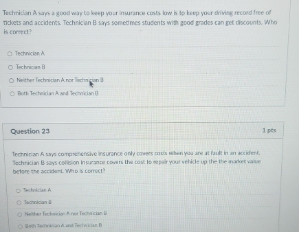 Technician A says a good way to keep your insurance costs low is to keep your driving record free of
tickets and accidents. Technician B says sometimes students with good grades can get discounts. Who
is correct?
Technician A
Technician B
Neither Technician A nor Technician B
Both Technician A and Technician B
Question 23 1 pts
Technician A says comprehensive insurance only covers costs when you are at fault in an accident.
Technician B says collision insurance covers the cost to repair your vehicle up the the market value
before the accident. Who is correct?
Technician A
Technician B
Neither Technician A nor Technician B
Both Technician A and Technician B