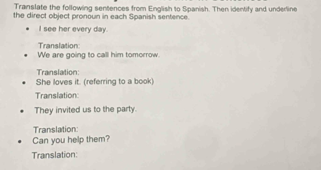 Translate the following sentences from English to Spanish. Then identify and underline 
the direct object pronoun in each Spanish sentence. 
I see her every day. 
Translation: 
We are going to call him tomorrow. 
Translation: 
She loves it. (referring to a book) 
Translation: 
They invited us to the party. 
Translation: 
Can you help them? 
Translation: