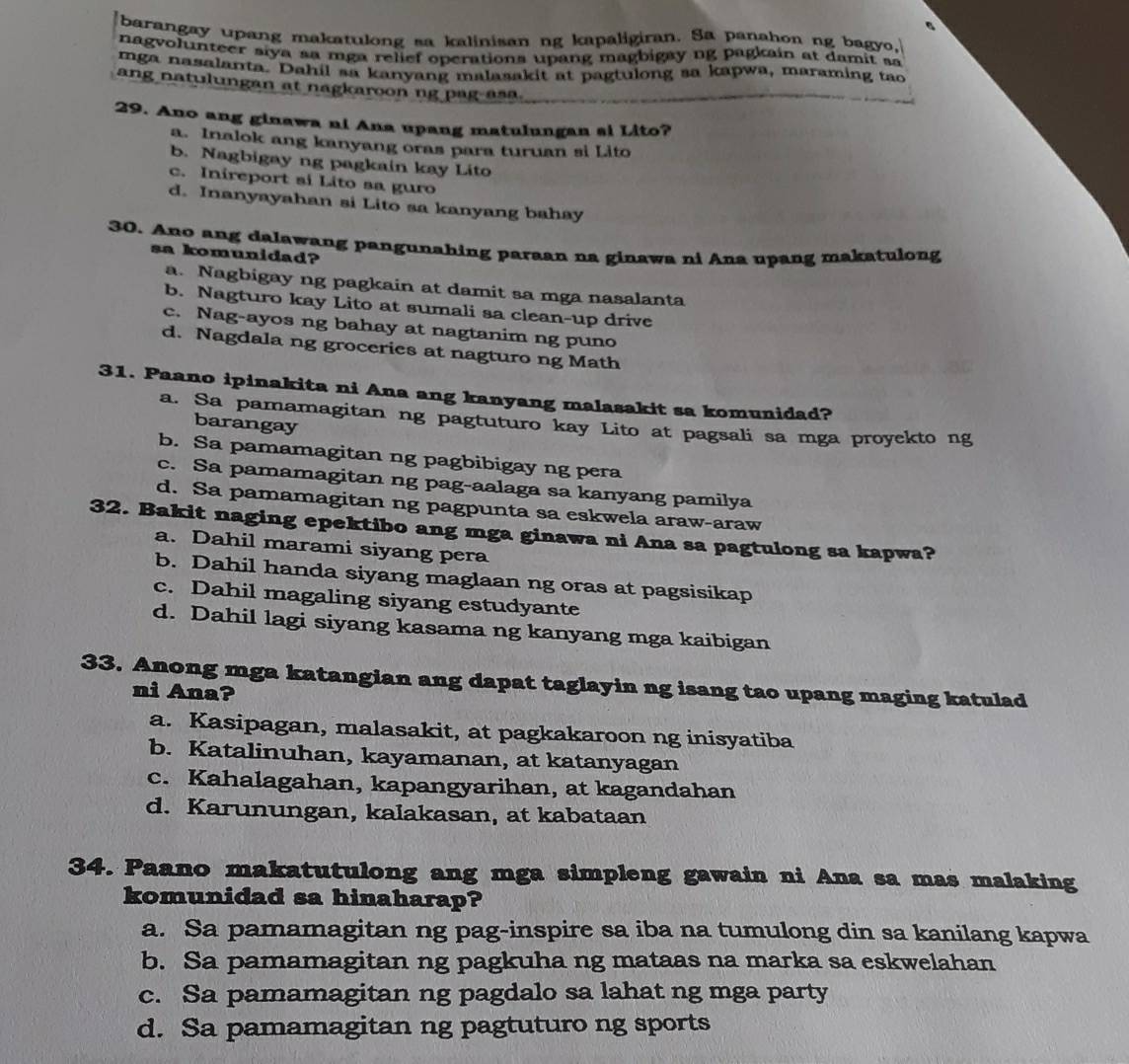 barangay upang makatulong sa kalinisan ng kapaligiran. Sa panahon ng bagyo,
nag volunteer siya sa mga relief operations upang magbigay ng p agkain at damit sa
mga nasalanta. Dahil sa kanyang malasakit at pagtulong sa kapwa, maraming tac
ang natulungan at nagkaroon ng pag-asa.
29. Ano ang ginawa ni Ana upang matulungan si Lito?
a. Inalok ang kanyang oras para turuan si Lito
b. Nagbigay ng pagkain kay Lito
c. Inireport si Lito sa guro
d. Inanyayahan si Lito sa kanyang bahay
30. Ano ang dalawang pangunahing paraan na ginawa ni Ana upang makatulong
sa komunidad?
a. Nagbigay ng pagkain at damit sa mga nasalanta
b. Nagturo kay Lito at sumali sa clean-up drive
c. Nag-ayos ng bahay at nagtanim ng puno
d. Nagdala ng groceries at nagturo ng Math
31. Paano ipinakita ni Ana ang kanyang malasakit sa komunidad?
a. Sa pamamagitan ng pagtuturo kay Lito at pagsali sa mga proyekto ng
barangay
b. Sa pamamagitan ng pagbibigay ng pera
c. Sa pamamagitan ng pag-aalaga sa kanyang pamilya
d. Sa pamamagitan ng pagpunta sa eskwela araw-araw
32. Bakit naging epektibo ang mga ginawa ni Ana sa pagtulong sa kapwa?
a. Dahil marami siyang pera
b. Dahil handa siyang maglaan ng oras at pagsisikap
c. Dahil magaling siyang estudyante
d. Dahil lagi siyang kasama ng kanyang mga kaibigan
33. Anong mga katangian ang dapat taglayin ng isang tao upang maging katulad
ni Ana?
a. Kasipagan, malasakit, at pagkakaroon ng inisyatiba
b. Katalinuhan, kayamanan, at katanyagan
c. Kahalagahan, kapangyarihan, at kagandahan
d. Karunungan, kalakasan, at kabataan
34. Paano makatutulong ang mga simpleng gawain ni Ana sa mas malaking
komunidad sa hinaharap?
a. Sa pamamagitan ng pag-inspire sa iba na tumulong din sa kanilang kapwa
b. Sa pamamagitan ng pagkuha ng mataas na marka sa eskwelahan
c. Sa pamamagitan ng pagdalo sa lahat ng mga party
d. Sa pamamagitan ng pagtuturo ng sports