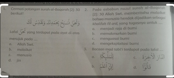 sanda Shang (x) padu narur à, b, c, atau à sesaar f e 
1. Cermati potongan surah al-Baqarah [2]: 30 2. Pada asbabun nuzul surah al-Baqarah
berikut!
[2]: 30 Allah Swt. memberitahu malaikat
a bahwa manusia hendak dijadikan sebagai
khalifah fil ard, yang tugasnya untuk ....
a. menjadi raja di bumi
Lafal yang terdapat pada ayat di atas b. memakmurkan bumi
merujuk pada .... c. menguasai bumi
a. Allah Swt. d. mengeksploitasi bumi
b. malaikat 3. Bacaan mad tabi’i terdapat pada lafal ....
c. manusia
a.
C.
d. jin Ng ả
b.
d. 
Peadidikan Aoama Islam dạn Rudi Pekan