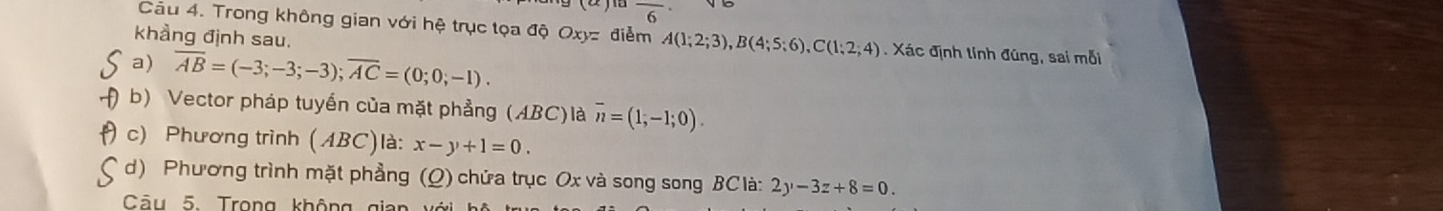 frac 6 
Câu 4. Trong không gian với hệ trục tọa độ Oxyz điểm A(1;2;3), B(4;5;6), C(1;2;4). Xác định tinh đũng, sai mỗi 
khẳng định sau. 
a) overline AB=(-3;-3;-3); overline AC=(0;0;-1). 
b) Vector pháp tuyển của mặt phẳng (ABC)là overline n=(1;-1;0). 
c) Phương trình (ABC)là: x-y+1=0. 
d) Phương trình mặt phẳng (Q) chứa trục Ox và song song BC là: 2y-3z+8=0. 
Câu 5. Trong không