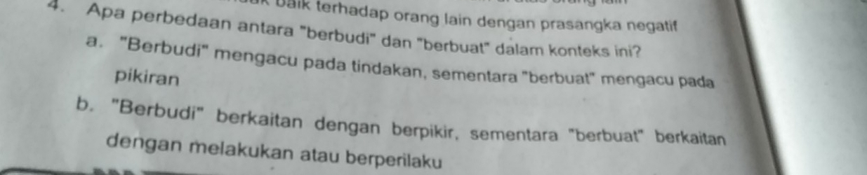 Bäik terhadap orang lain dengan prasangka negatif
4. Apa perbedaan antara "berbudi" dan "berbuat" dalam konteks ini?
a, "Berbudi" mengacu pada tindakan, sementara "berbuat" mengacu pada
pikiran
b. "Berbudi" berkaitan dengan berpikir, sementara "berbuat" berkaitan
dengan melakukan atau berperilaku