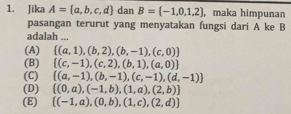 Jika A= a,b,c,d dan B= -1,0,1,2 , maka himpunan
pasangan terurut yang menyatakan fungsi dari A ke B
adalah ...
(A)  (a,1),(b,2),(b,-1),(c,0)
(B)  (c,-1),(c,2),(b,1),(a,0)
(C)  (a,-1),(b,-1),(c,-1),(d,-1)
(D)  (0,a),(-1,b),(1,a),(2,b)
(E)  (-1,a),(0,b),(1,c),(2,d)