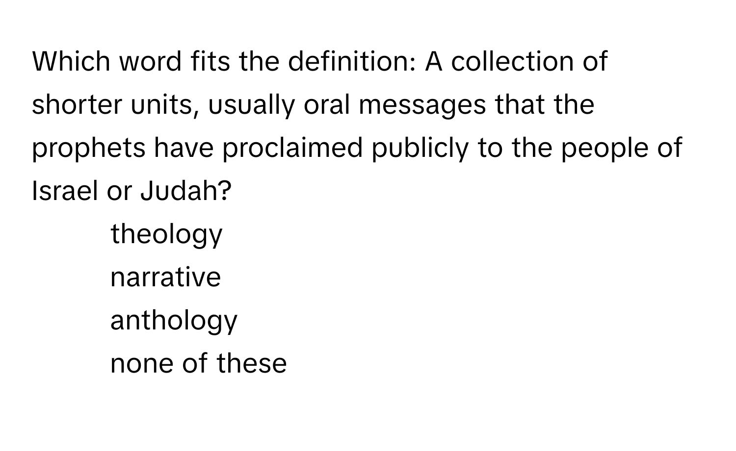 Which word fits the definition: A collection of shorter units, usually oral messages that the prophets have proclaimed publicly to the people of Israel or Judah?

1) theology 
2) narrative 
3) anthology 
4) none of these