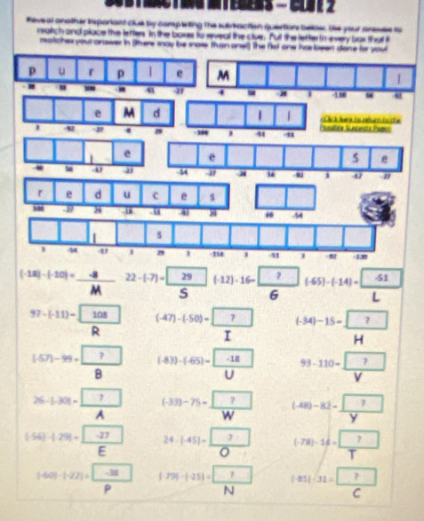 teve al another isporiant clue by completing the subtaction quertions below. He your anesle to
reatich and place the lefters. In the bokes to seveal the clue. Put the letter in every bux tha i
matche your answer in (there way be snoe than onel) the fist one has been done for you
p u r p 
w 4 
e M d | | h a a 
' -42 4 u1 Fualién Secinsta Pami
106
| e e
e
. 4 -5 -2 16 i 4^((-18)-(-10)=) (-8)/M  22-(-7)= 29/5 (-12)· 16- ?/6 (-65)-(-14)= (-51)/L 
97-(-11)=frac  108R^(((-47)-(-50)=)□ frac ?)I ^(-34)-15= □ /1 H
(-57)-99=frac ?78 (-83)-(-65)= (-18)/U  93-110=frac  
26-(-30)=frac □ A^(((-33)-75)=frac ?)W (-48)-82-frac 7y
(-56|-|29|=frac - (-27)/E  24-(-45)= □ /□   (-78)-16= □ /T 
|-60|-(-22)= (-38)/p  |79|-|-25|=frac ?N |85|· 31= □ /C 