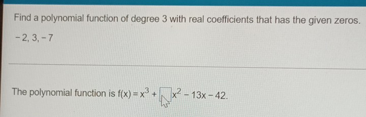 Find a polynomial function of degree 3 with real coefficients that has the given zeros.
- 2, 3, - 7
The polynomial function is f(x)=x^3+□ x^2-13x-42.