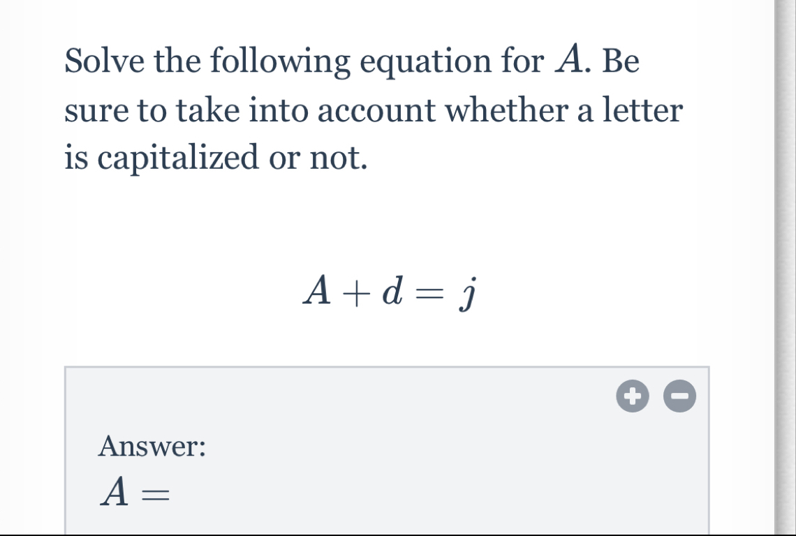 Solve the following equation for A. Be 
sure to take into account whether a letter 
is capitalized or not.
A+d=j
Answer:
A=