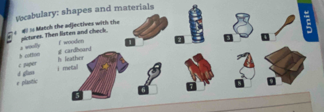 Vocabulary: shapes and materials
4 36 Match the adjectives with the
pictures. Then listen and check.
2 woally f wooden 1
b cotton g cardboard 2
3
c paper h leather
d glass i metal
e plastic
7
8
6
5