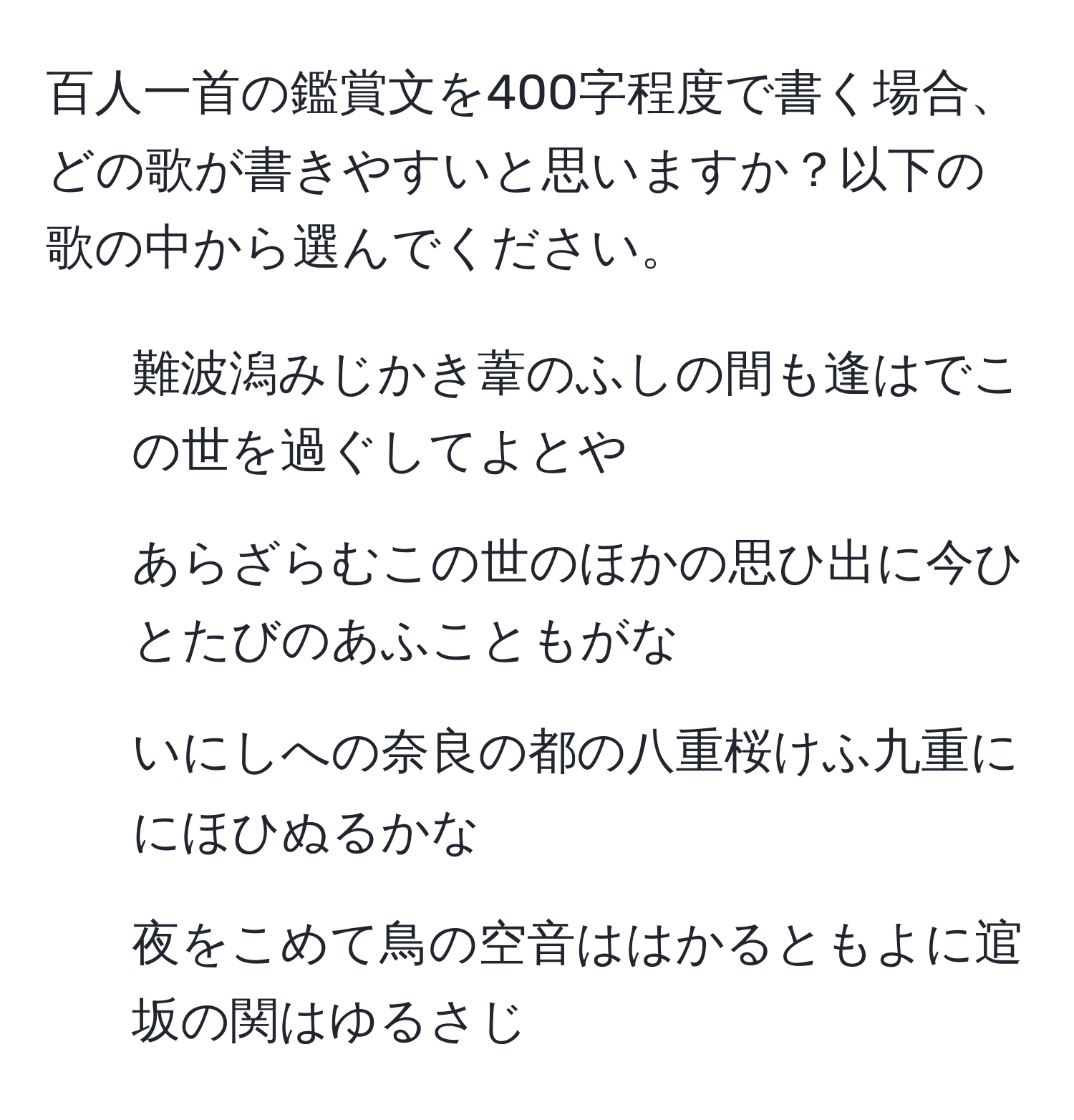 百人一首の鑑賞文を400字程度で書く場合、どの歌が書きやすいと思いますか？以下の歌の中から選んでください。  
1. 難波潟みじかき葦のふしの間も逢はでこの世を過ぐしてよとや  
2. あらざらむこの世のほかの思ひ出に今ひとたびのあふこともがな  
3. いにしへの奈良の都の八重桜けふ九重ににほひぬるかな  
4. 夜をこめて鳥の空音ははかるともよに逭坂の関はゆるさじ