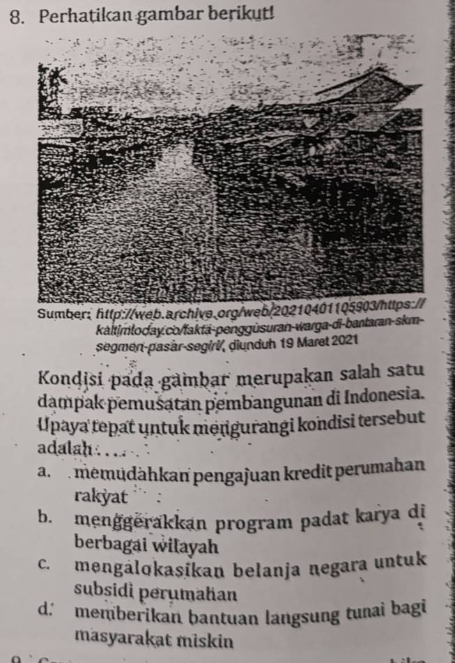 Perhatikan gambar berikut!
Sumber: http://web.archive.org/web/
káltimtoday.co/faktä-penggüsuran-warga-di-bantaran-skm-
segmen-pasàr-segirl, diunduh 19 Maret 2021
Kondisi pada gambar merupakan salah satu
dampak pemusatan pembangunan di Indonesia.
Upaya tepat untuk mengurangi kondisi tersebut
adalah .
a memüdähkan pengajuan kredit perumahan
rakyat
b. menggěrakkan program padat karya di
berbagai wilayah
c. məngálokasikan belanja negara untuk
subsidi perumahan
d. memberikan bantuan langsung tunai bagi
masyarakat miskin