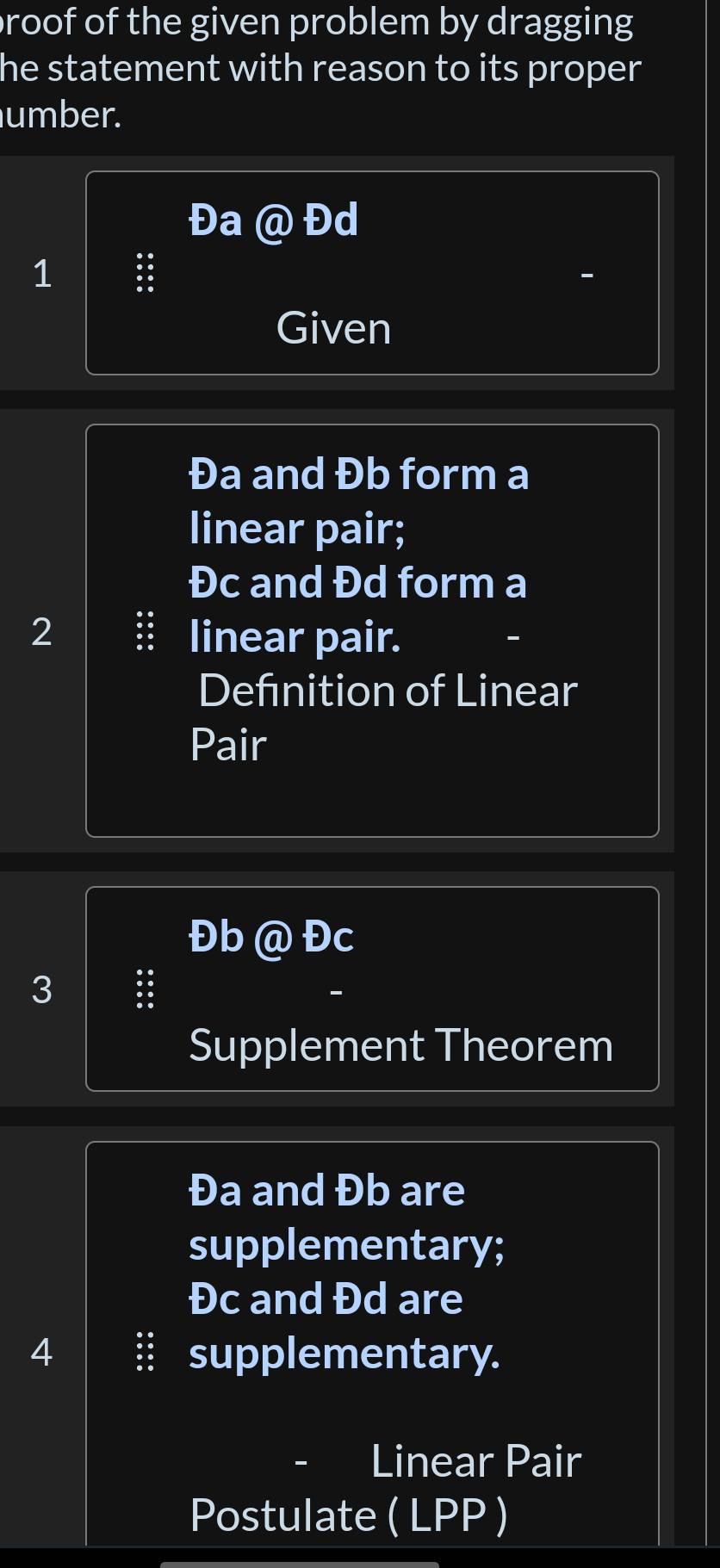 broof of the given problem by dragging 
he statement with reason to its proper 
umber. 
Đa a Đd 
1 
Given 
Đa and Đb form a 
linear pair;
Đc and Đd form a
2 linear pair. 
Defnition of Linear 
Pair 
Đb @ Đc 
3 
Supplement Theorem 
Đa and Đb are 
supplementary;
Đc and Đd are 
4 supplementary. 
Linear Pair 
Postulate ( LPP )