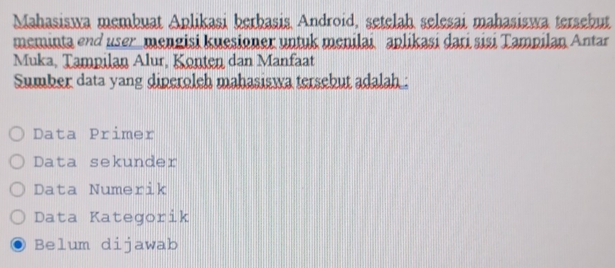 Mahasiswa membuat Aplikasi berbasis Android, setelah selesai mahasiswa tersebut
meminta end user_ mengisi kuesioner untuk menilai aplikaşi dari sisi Tampilan Antar
Muka, Tampilan Alur, Konten dan Manfaat
Sumber data yang diperoleh mahasiswa tersebut adalah :
Data Primer
Data sekunder
Data Numerik
Data Kategorik
Belum dijawab