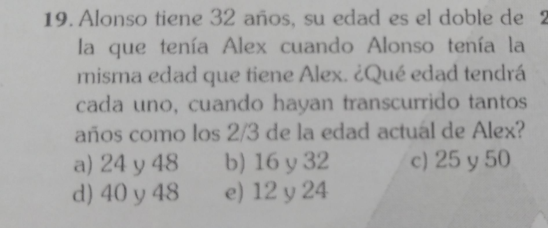 Alonso tiene 32 años, su edad es el doble de 2
la que tenía Alex cuando Alonso tenía la
misma edad que tiene Alex. ¿Qué edad tendrá
cada uno, cuando hayan transcurrido tantos
años como los 2/3 de la edad actual de Alex?
a) 24 y 48 b) 16 y 32 c) 25 y 50
d) 40 y 48 e) 12 y 24