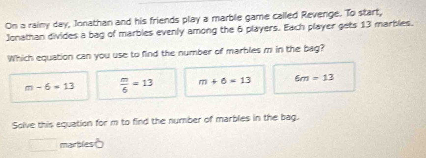 On a rainy day, Jonathan and his friends play a marble game called Revenge. To start,
Jonathan divides a bag of marbles evenly among the 6 players. Each player gets 13 marbles.
Which equation can you use to find the number of marbles m in the bag?
m-6=13  m/6 =13 m+6=13 6m=13
Solve this equation for m to find the number of marbles in the bag.
marbles