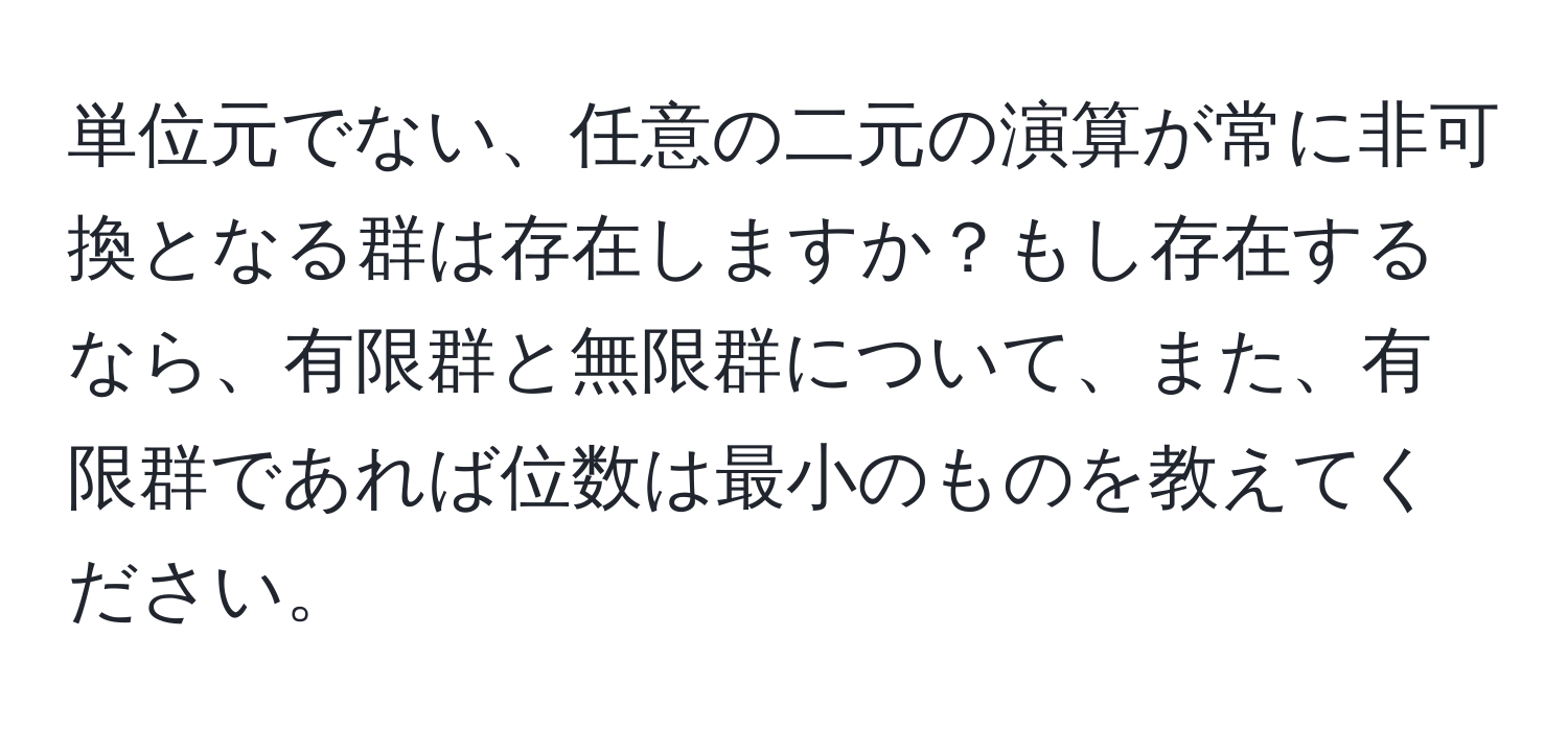 単位元でない、任意の二元の演算が常に非可換となる群は存在しますか？もし存在するなら、有限群と無限群について、また、有限群であれば位数は最小のものを教えてください。