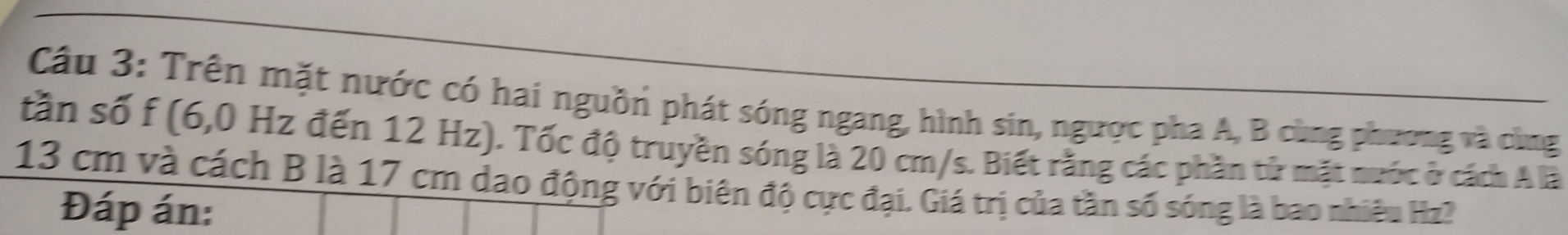 Trên mặt nước có hai nguồn phát sóng ngang, hình sin, ngược pha A, B cùng phương và cùng 
tần số f (6,0 Hz đến 12 Hz). Tốc độ truyền sóng là 20 cm/s. Biết rằng các phần tử mặt nước ở cách A là
13 cm và cách B là 17 cm dao động với biên độ cực đại. Giá trị của tần số sóng là bao nhiêu Hz? 
Đáp án: