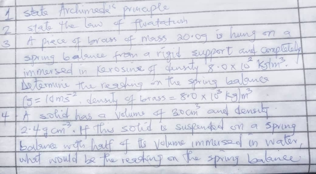 stat Archimed" prmaple 
21 stat the low of floatation 
3 A prece of broass of mass 20 0f is hung on a 
spring balance from a rigid support and completal 
immorsed in Kerosine of dlowsty 8.0* 10^2ks/m^3. 
betermunc the readhing on the spring balames
S=10ms^(-2) clensely of brass =8.0* 10^3kg/m^3
41 A solo has a volume of 30cm^3 and densily
2.4gcm^(-3).If this sotid is suspanded on a spring 
balsunce wat half of tts volume immerse d in water 
what would be the reasheng on the spring balance