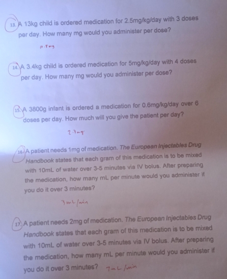 A 13kg child is ordered medication for 2.5mg/kg/day with 3 doses 
per day. How many mg would you administer per dose? 
14.A 3.4kg child is ordered medication for 5mg/kg/day with 4 doses
per day. How many mg would you administer per dose? 
1s A 3800g infant is ordered a medication for 0.6mg/kg/day over 6
doses per day. How much will you give the patient per day? 
16) A patient needs 1mg of medication. The European Injectables Drug 
Handbook states that each gram of this medication is to be mixed 
with 10mL of water over 3-5 minutes via IV bolus. After preparing 
the medication, how many mL per minute would you administer if 
you do it over 3 minutes? 
17 A patient needs 2mg of medication. The European Injectables Drug 
Handbook states that each gram of this medication is to be mixed 
with 10mL of water over 3-5 minutes via IV bolus. After preparing 
the medication, how many mL per minute would you administer if 
you do it over 3 minutes?