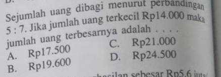 Sejumlah uang dibagi menurut perbandingan
5:7. Jika jumlah uang terkecil Rp14.000 maka
jumlah uang terbesarnya adalah . . . .
C. Rp21.000
A. Rp17.500
D. Rp24.500
B. Rp19.600