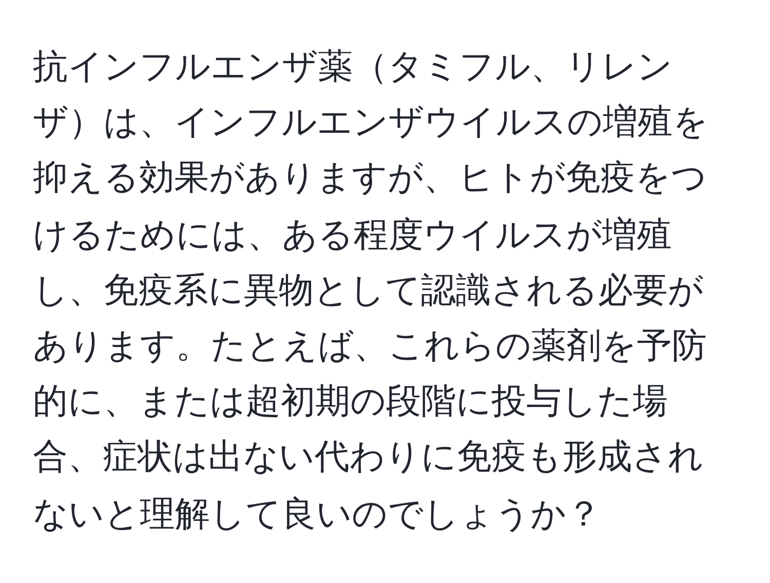 抗インフルエンザ薬タミフル、リレンザは、インフルエンザウイルスの増殖を抑える効果がありますが、ヒトが免疫をつけるためには、ある程度ウイルスが増殖し、免疫系に異物として認識される必要があります。たとえば、これらの薬剤を予防的に、または超初期の段階に投与した場合、症状は出ない代わりに免疫も形成されないと理解して良いのでしょうか？