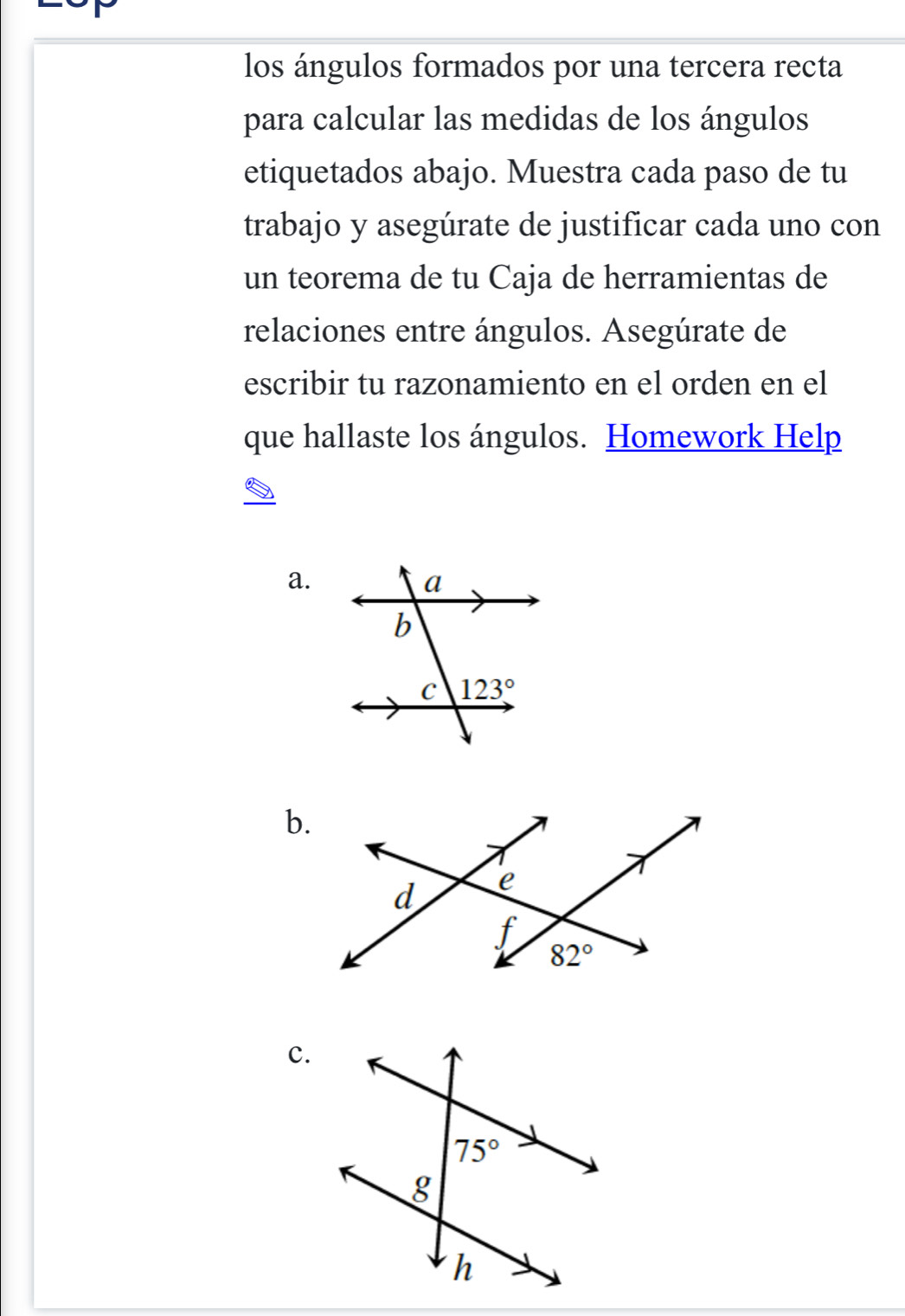 los ángulos formados por una tercera recta
para calcular las medidas de los ángulos
etiquetados abajo. Muestra cada paso de tu
trabajo y asegúrate de justificar cada uno con
un teorema de tu Caja de herramientas de
relaciones entre ángulos. Asegúrate de
escribir tu razonamiento en el orden en el
que hallaste los ángulos. Homework Help
a.
b.
c.