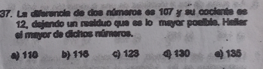 La diferencia de dos números es 107 y su cociente es
12, dejando un residuo que es lo mayor posible. Hañlar
el mayor de dichos números.
a 110 b 116 c) 123 4 130 e) 135