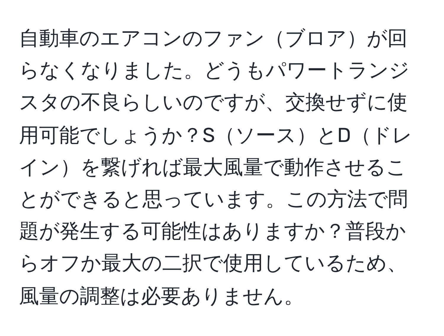 自動車のエアコンのファンブロアが回らなくなりました。どうもパワートランジスタの不良らしいのですが、交換せずに使用可能でしょうか？SソースとDドレインを繋げれば最大風量で動作させることができると思っています。この方法で問題が発生する可能性はありますか？普段からオフか最大の二択で使用しているため、風量の調整は必要ありません。