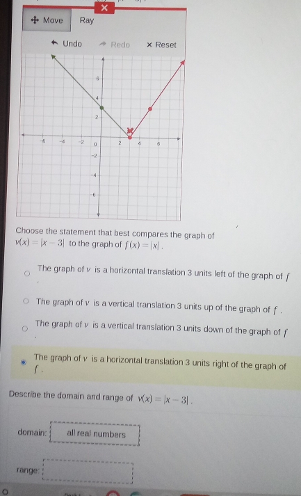 Move Ray
Undo Redo × Reset
Choose the statement that best compares the graph of
v(x)=|x-3| to the graph of f(x)=|x|.
The graph of v is a horizontal translation 3 units left of the graph of f
The graph of v is a vertical translation 3 units up of the graph of f.
The graph of v is a vertical translation 3 units down of the graph of f
The graph of v is a horizontal translation 3 units right of the graph of
f.
Describe the domain and range of v(x)=|x-3|. 
domain: all real numbers
range: □ 
。