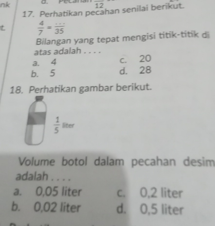 nk
a.
overline 12
17. Perhatikan pecahan senilai berikut.
t
 4/7 = (...)/35 
Bilangan yang tepat mengisi titik-titik di
atas adalah . . . .
a. 4 c. 20
b. 5 d. 28
18. Perhatikan gambar berikut.
 1/5  liter
Volume botol dalam pecahan desim
adalah . . . .
a. 0,05 liter c. 0,2 liter
b. 0,02 liter d. 0,5 liter