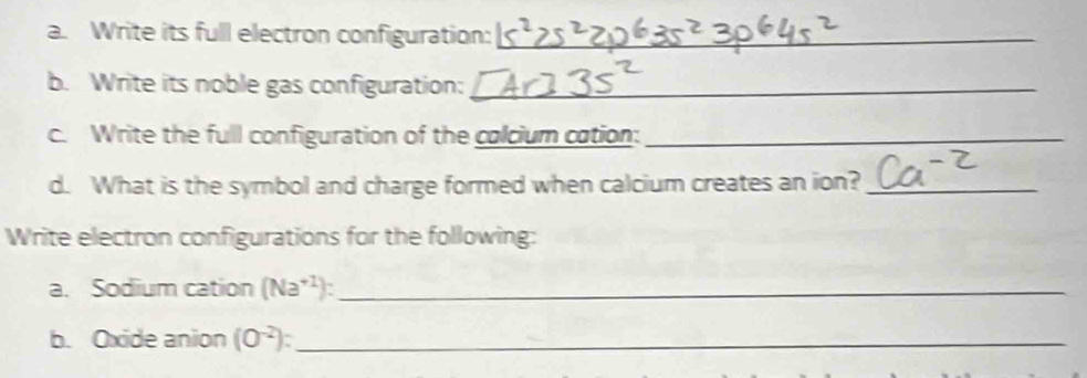 Write its full electron configuration:_ 
b. Write its noble gas configuration:_ 
c. Write the full configuration of the colcium cation:_ 
d. What is the symbol and charge formed when calcium creates an ion?_ 
Write electron configurations for the following: 
a. Sodium cation (Na^(+1)) _ 
b. Oxide anion (O^(-2)) : _