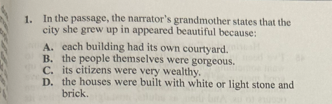 In the passage, the narrator’s grandmother states that the
city she grew up in appeared beautiful because:
A. each building had its own courtyard.
B. the people themselves were gorgeous.
C. its citizens were very wealthy.
D. the houses were built with white or light stone and
brick.