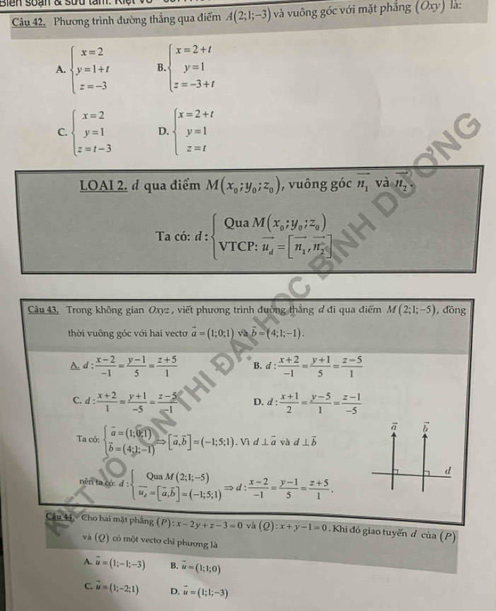 Bien soạn & sưu tâm. là:
Câu 42. Phương trình đường thắng qua điểm A(2;1;-3) và vuông góc với mặt phẳng (Oxy)
A. beginarrayl x=2 y=1+t z=-3endarray. B. beginarrayl x=2+t y=1 z=-3+tendarray.
C. beginarrayl x=2 y=1 z=t-3endarray. D. beginarrayl x=2+t y=1 z=tendarray.
LOAI 2, ở qua điểm M(x_0;y_0;z_0) , vuông góc vector n_1 và vector n_2.
Ta có: d:beginarrayl QuaM(x_0;y_0;z_0) VTCP:overline u_d=[overline n_1,overline n_2]endarray.
Câu 43. Trong không gian Oxyz , viết phương trình đường thẳng đ đi qua điểm M(2;1;-5) , đồng
thời vuông góc với hai vecto vector a=(1;0;1) và vector b=(4;1;-1).
A. d :  (x-2)/-1 = (y-1)/5 = (z+5)/1  d: (x+2)/-1 = (y+1)/5 = (z-5)/1 
B.
C. d :  (x+2)/1 = (y+1)/-5 = (z-5)/-1  D. d: (x+1)/2 = (y-5)/1 = (z-1)/-5 
Ta có: beginarrayl vector a=(1;0;1) overline b=(4]=(-1;5;1). Vì d ⊥ vector a và d⊥ vector b
nên ta có: d: frac QuaM(2;1;-5)u_i=[overline a,overline b]=(-1;5;1)Rightarrow d: (x-2)/-1 = (y-1)/5 = (z+5)/1 .
Câu 44. Cho hai mặt phầng (P):x-2y+z-3=0 và (Q):x+y-1=0. Khi đó giao tuyến d cia(P)
và (Q) có một vectơ chi phương là
A. vector u=(1;-1;-3) B. vector u=(1;1;0)
C. vector u=(1;-2;1) D, vector u=(1;1;-3)