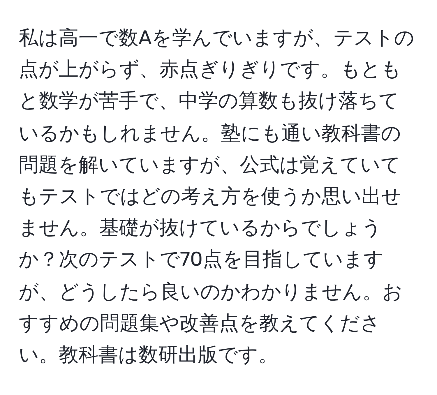 私は高一で数Aを学んでいますが、テストの点が上がらず、赤点ぎりぎりです。もともと数学が苦手で、中学の算数も抜け落ちているかもしれません。塾にも通い教科書の問題を解いていますが、公式は覚えていてもテストではどの考え方を使うか思い出せません。基礎が抜けているからでしょうか？次のテストで70点を目指していますが、どうしたら良いのかわかりません。おすすめの問題集や改善点を教えてください。教科書は数研出版です。