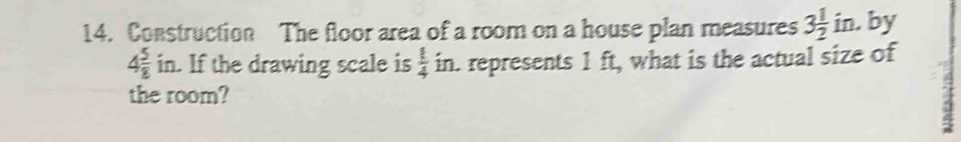 Construction The floor area of a room on a house plan measures 3 1/2 in , by
4 5/8  in. If the drawing scale is  1/4  in. represents 1 ft, what is the actual size of 
the room?