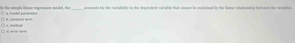 In the simple linear regression model, the_ accounts for the variability in the dependent variable that cannot be explained by the linear relationship between the variables.
a. model parameter
b. constant term
c. residual
d. error term