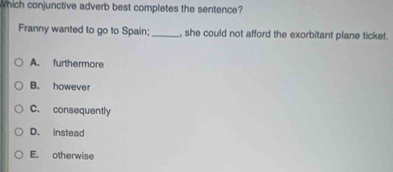 which conjunctive adverb best completes the sentence?
Franny wanted to go to Spain; _, she could not afford the exorbitant plane ticket.
A. furthermore
B. however
C. consequently
D. instead
E. otherwise