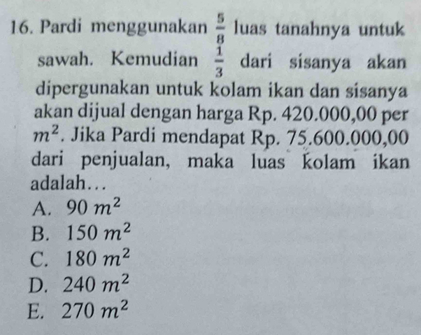 Pardi menggunakan  5/8  luas tanahnya untuk
sawah. Kemudian  1/3  dari sisanya akan
dipergunakan untuk kolam ikan dan sisanya
akan dijual dengan harga Rp. 420.000,00 per
m^2. Jika Pardi mendapat Rp. 75.600.000,00
dari penjualan, maka luas kolam ikan
adalah….
A. 90m^2
B. 150m^2
C. 180m^2
D. 240m^2
E. 270m^2