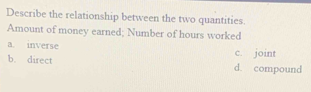 Describe the relationship between the two quantities.
Amount of money earned; Number of hours worked
a. inverse c. joint
b. direct d. compound