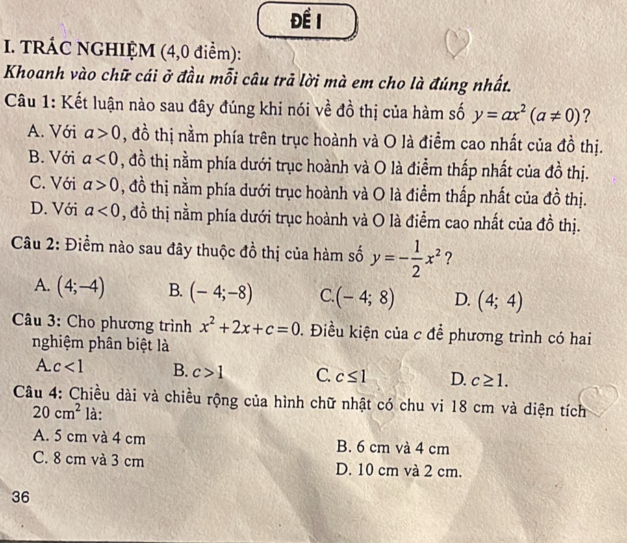 Để 1
I. TRÁC NGHIỆM (4,0 điểm):
Khoanh vào chữ cái ở đầu mỗi câu trả lời mà em cho là đúng nhất.
Câu 1: Kết luận nào sau đây đúng khi nói về đồ thị của hàm số y=ax^2(a!= 0) ?
A. Với a>0 , đồ thị nằm phía trên trục hoành và O là điểm cao nhất của đồ thị.
B. Với a<0</tex> , đồ thị nằm phía dưới trục hoành và O là điểm thấp nhất của đồ thị.
C. Với a>0 , đồ thị nằm phía dưới trục hoành và O là điểm thấp nhất của đồ thị.
D. Với a<0</tex> , đồ thị nằm phía dưới trục hoành và O là điểm cao nhất của đồ thị.
Câu 2: Điểm nào sau đây thuộc đồ thị của hàm số y=- 1/2 x^2 ?
A. (4;-4) B. (-4;-8) C. (-4;8) D. (4;4)
Câu 3: Cho phương trình x^2+2x+c=0. Điều kiện của c để phương trình có hai
nghiệm phân biệt là
A. c<1</tex>
B. c>1
C. c≤ 1 D. c≥ 1. 
Câu 4: Chiều dài và chiều rộng của hình chữ nhật có chu vi 18 cm và diện tích
20cm^2 là:
A. 5 cm và 4 cm B. 6 cm và 4 cm
C. 8 cm và 3 cm D. 10 cm và 2 cm.
36