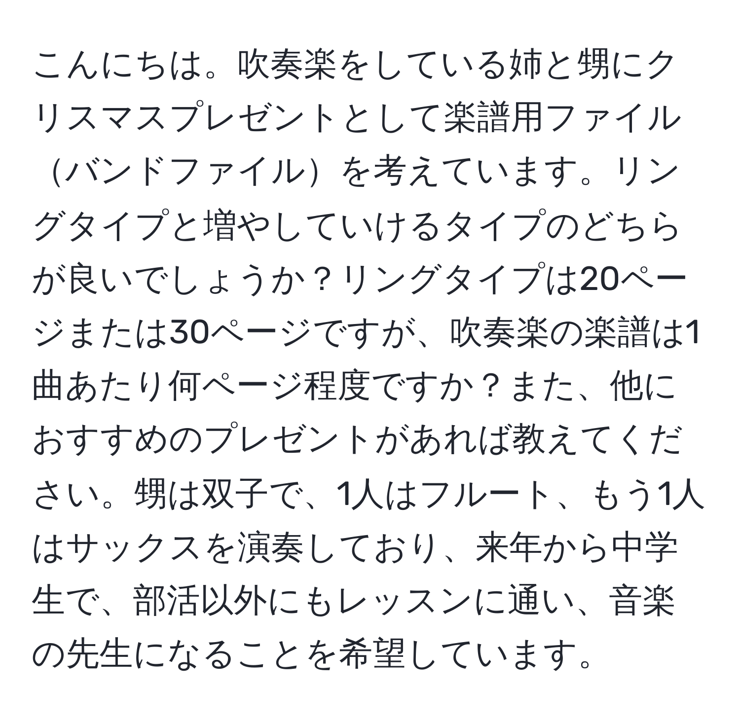 こんにちは。吹奏楽をしている姉と甥にクリスマスプレゼントとして楽譜用ファイルバンドファイルを考えています。リングタイプと増やしていけるタイプのどちらが良いでしょうか？リングタイプは20ページまたは30ページですが、吹奏楽の楽譜は1曲あたり何ページ程度ですか？また、他におすすめのプレゼントがあれば教えてください。甥は双子で、1人はフルート、もう1人はサックスを演奏しており、来年から中学生で、部活以外にもレッスンに通い、音楽の先生になることを希望しています。