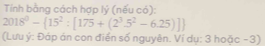 Tính bằng cách hợp lý (nếu có):
2018^0- 15^2:[175+(2^3.5^2-6.25)]
(Lưu ý: Đáp án con điển số nguyên. Ví dụ: 3 hoặc - 3)