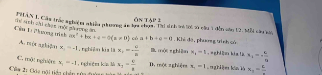 Ôn tập 2
PHÀN I, Câu trắc nghiệm nhiều phương án lựa chọn. Thí sinh trả lời từ câu 1 đến câu 12. Mỗi câu hỏ
thí sinh chỉ chọn một phương án.
Câu 1: Phương trình ax^2+bx+c=0(a!= 0) có a+b+c=0. Khi đó, phương trình có:
A. một nghiệm x_1=-1 , nghiệm kia là x_2=- c/a  B. một nghiệm x_1=1 , nghiệm kia là x_2=- c/a 
C. một nghiệm x_1=-1 , nghiệm kia là x_2= c/a  D. một nghiệm x_1=1 , nghiệm kia là x_2=frac c
Câu 2: Góc nôi tiếp chắn nửa đường tròn là gón 6