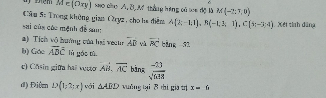 Điêm M∈ (Oxy) sao cho A, B,M thẳng hàng có toạ độ là M(-2;7;0)
Câu 5: Trong không gian Oxyz , cho ba điểm A(2;-1;1), B(-1;3;-1), C(5;-3;4). Xét tính đúng 
sai của các mệnh đề sau: 
a) Tích vô hướng của hai vectơ vector AB và vector BC bằng -52
b) Góc widehat ABC là góc tù. 
c) Côsin giữa hai vectơ vector AB, vector AC bằng  (-23)/sqrt(638) 
d) Điểm D(1;2;x) với △ ABD vuông tại B thì giá trị x=-6