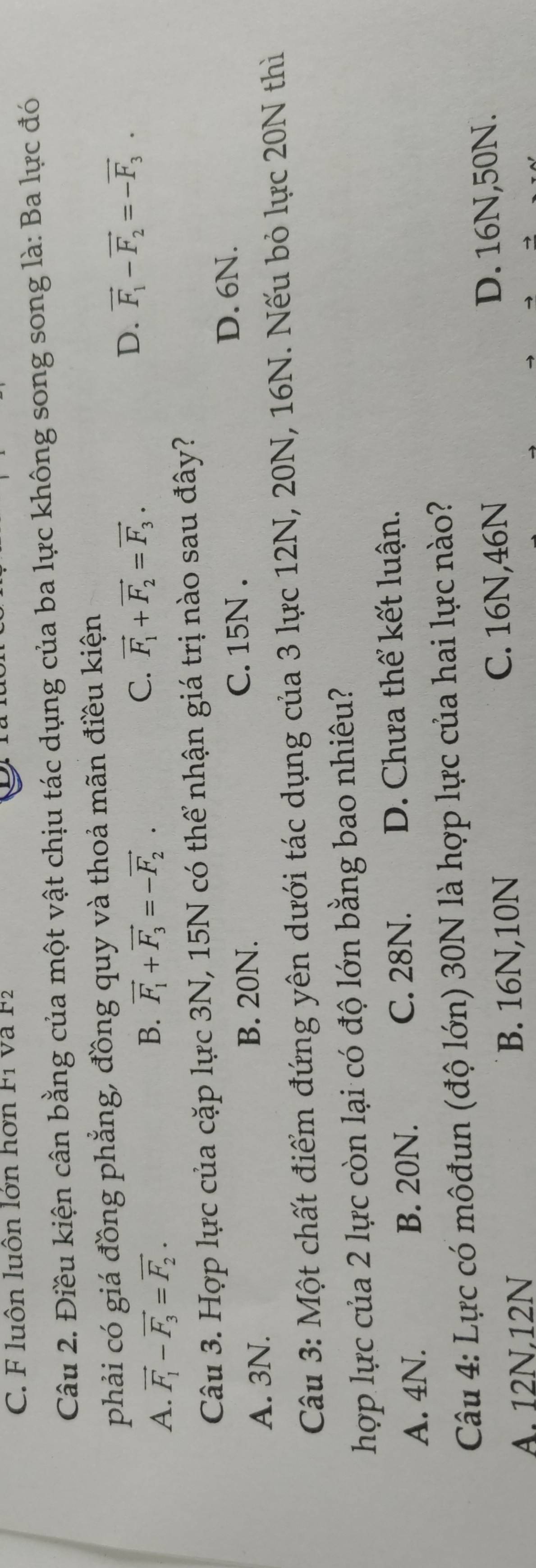 C. F luôn luôn lớn hơn F1 và F2
Câu 2. Điều kiện cân bằng của một vật chịu tác dụng của ba lực không song song là: Ba lực đó
phải có giá đồng phẳng, đồng quy và thoả mãn điều kiện
D. vector F_1-vector F_2=-vector F_3.
A. vector F_1-vector F_3=vector F_2.
B. vector F_1+vector F_3=-vector F_2.
C. vector F_1+vector F_2=vector F_3. 
Câu 3. Hợp lực của cặp lực 3N, 15N có thể nhận giá trị nào sau đây?
A. 3N. B. 20N. C. 15N.
D. 6N.
Câu 3: Một chất điểm đứng yên dưới tác dụng của 3 lực 12N, 20N, 16N. Nếu bỏ lực 20N thì
hợp lực của 2 lực còn lại có độ lớn bằng bao nhiêu?
A. 4N. B. 20N. C. 28N. D. Chưa thể kết luận.
Câu 4: Lực có môđun (độ lớn) 30N là hợp lực của hai lực nào?
A. 12N, 12N B. 16N, 10N C. 16N, 46N
D. 16N, 50N.